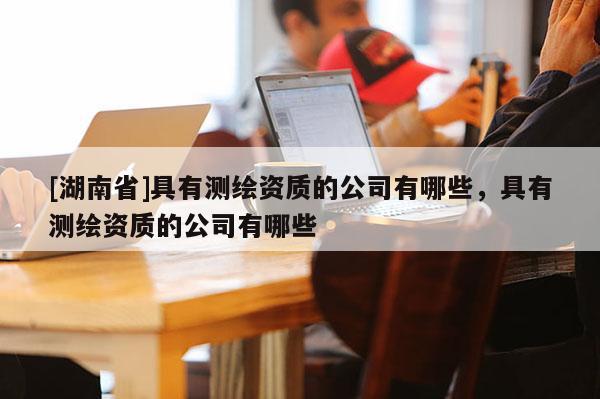 [湖南省]具有測(cè)繪資質(zhì)的公司有哪些，具有測(cè)繪資質(zhì)的公司有哪些