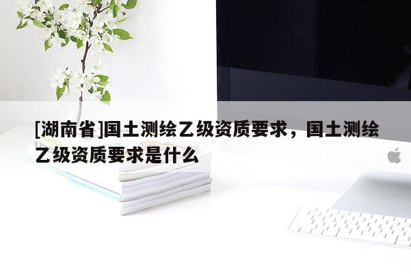 [湖南省]國(guó)土測(cè)繪乙級(jí)資質(zhì)要求，國(guó)土測(cè)繪乙級(jí)資質(zhì)要求是什么