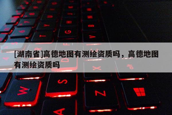 [湖南省]高德地圖有測(cè)繪資質(zhì)嗎，高德地圖有測(cè)繪資質(zhì)嗎
