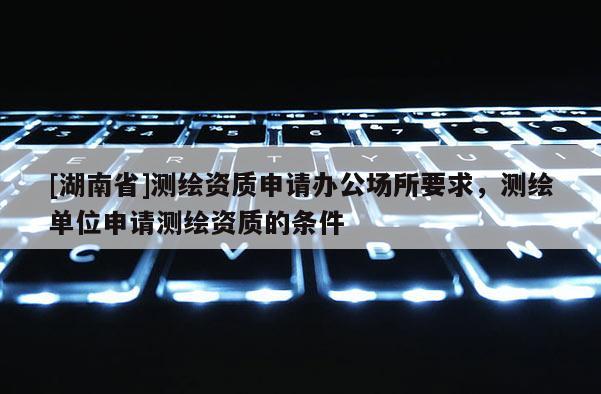 [湖南省]測繪資質(zhì)申請辦公場所要求，測繪單位申請測繪資質(zhì)的條件