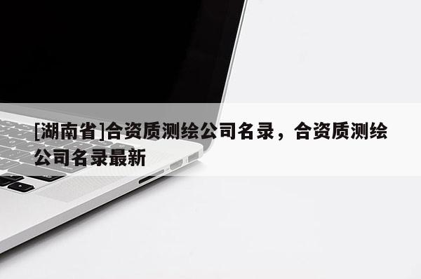 [湖南省]合資質(zhì)測繪公司名錄，合資質(zhì)測繪公司名錄最新