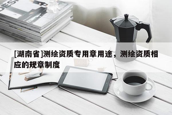[湖南省]測(cè)繪資質(zhì)專用章用途，測(cè)繪資質(zhì)相應(yīng)的規(guī)章制度