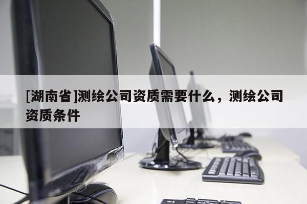 [湖南省]測(cè)繪公司資質(zhì)需要什么，測(cè)繪公司資質(zhì)條件