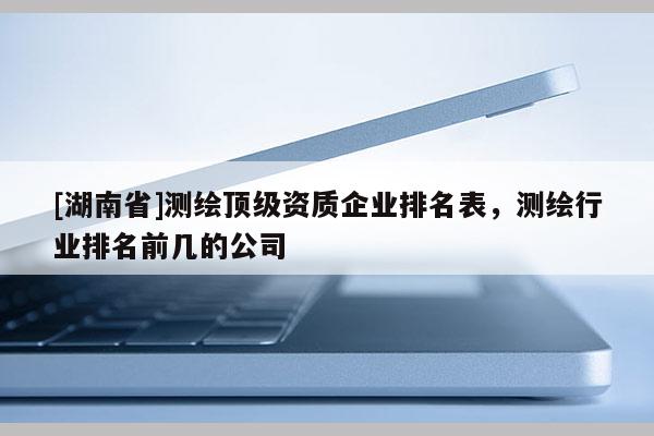 [湖南省]測(cè)繪頂級(jí)資質(zhì)企業(yè)排名表，測(cè)繪行業(yè)排名前幾的公司