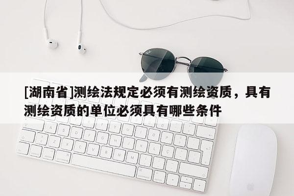 [湖南省]測(cè)繪法規(guī)定必須有測(cè)繪資質(zhì)，具有測(cè)繪資質(zhì)的單位必須具有哪些條件