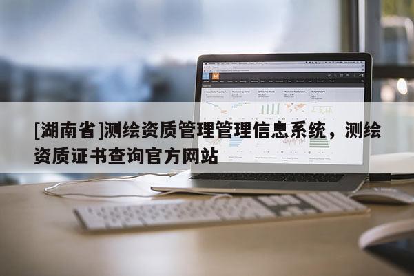 [湖南省]測繪資質(zhì)管理管理信息系統(tǒng)，測繪資質(zhì)證書查詢官方網(wǎng)站