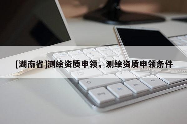 [湖南省]測繪資質(zhì)申領(lǐng)，測繪資質(zhì)申領(lǐng)條件