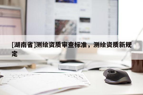 [湖南省]測繪資質(zhì)審查標準，測繪資質(zhì)新規(guī)定