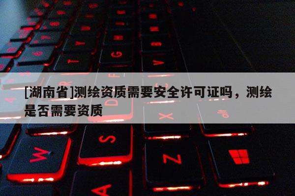 [湖南省]測繪資質(zhì)需要安全許可證嗎，測繪是否需要資質(zhì)