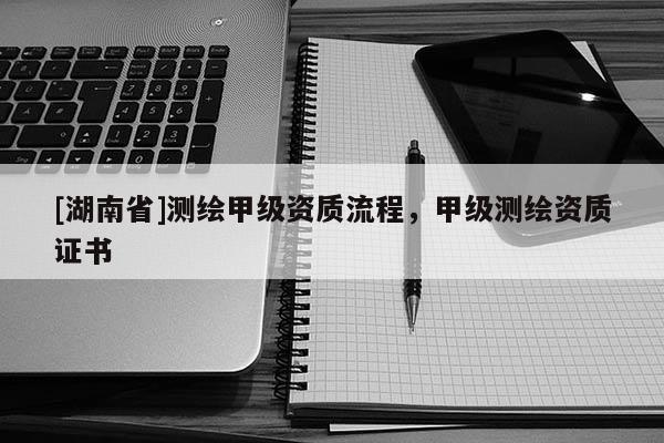 [湖南省]測繪甲級資質(zhì)流程，甲級測繪資質(zhì)證書