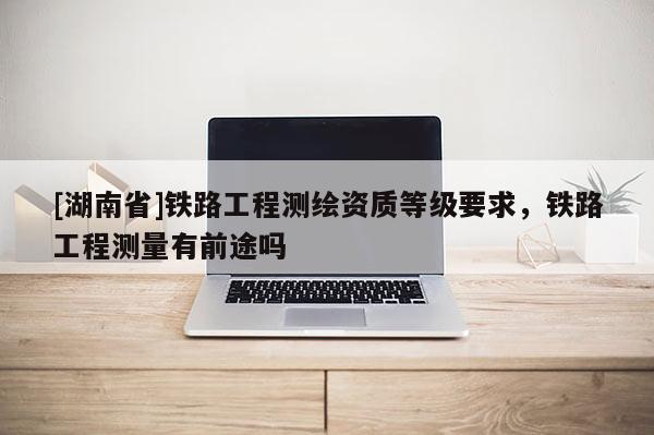 [湖南省]鐵路工程測繪資質(zhì)等級要求，鐵路工程測量有前途嗎