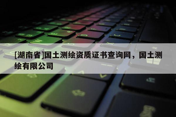 [湖南省]國土測繪資質(zhì)證書查詢網(wǎng)，國土測繪有限公司