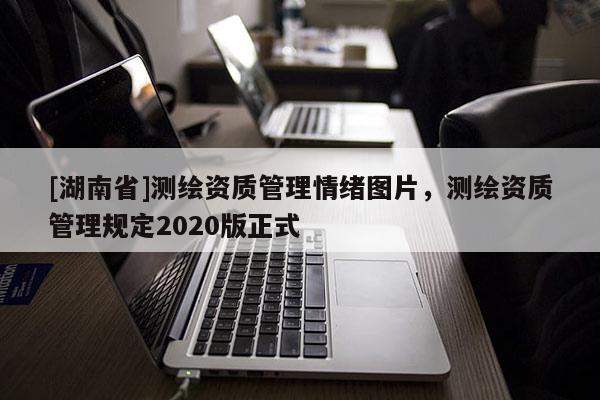 [湖南省]測(cè)繪資質(zhì)管理情緒圖片，測(cè)繪資質(zhì)管理規(guī)定2020版正式