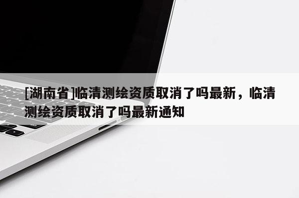 [湖南省]臨清測(cè)繪資質(zhì)取消了嗎最新，臨清測(cè)繪資質(zhì)取消了嗎最新通知