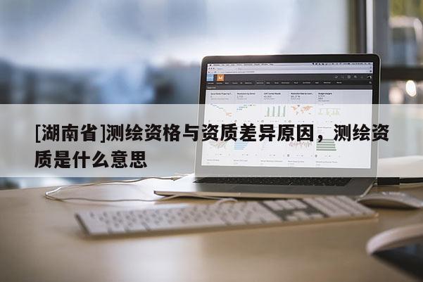 [湖南省]測(cè)繪資格與資質(zhì)差異原因，測(cè)繪資質(zhì)是什么意思