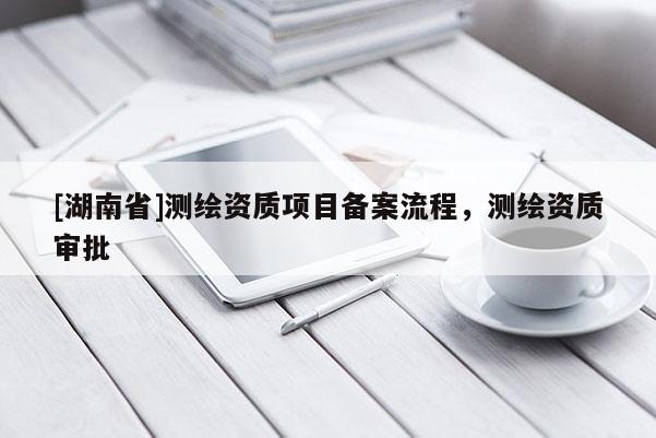 [湖南省]測(cè)繪資質(zhì)項(xiàng)目備案流程，測(cè)繪資質(zhì)審批