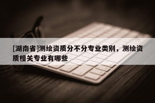 [湖南省]測繪資質(zhì)分不分專業(yè)類別，測繪資質(zhì)相關(guān)專業(yè)有哪些