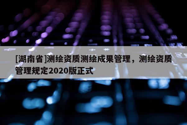 [湖南省]測繪資質(zhì)測繪成果管理，測繪資質(zhì)管理規(guī)定2020版正式