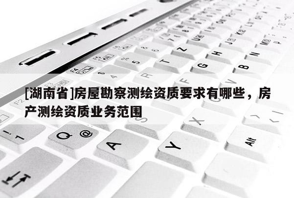 [湖南省]房屋勘察測繪資質(zhì)要求有哪些，房產(chǎn)測繪資質(zhì)業(yè)務范圍