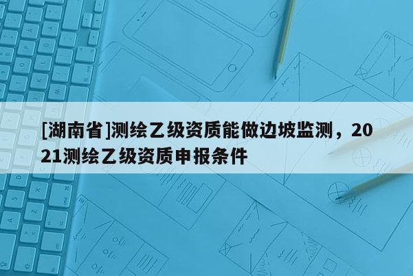 [湖南省]測繪乙級資質(zhì)能做邊坡監(jiān)測，2021測繪乙級資質(zhì)申報條件
