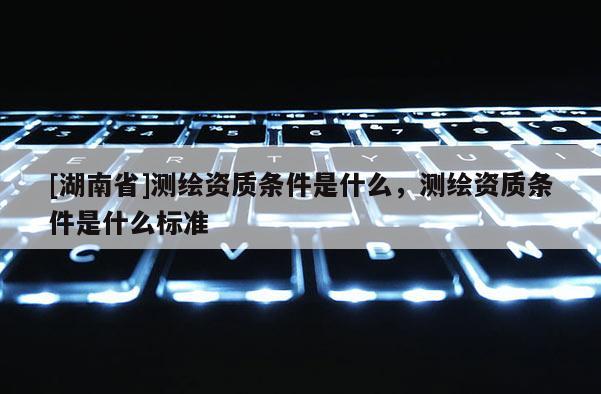 [湖南省]測繪資質(zhì)條件是什么，測繪資質(zhì)條件是什么標(biāo)準(zhǔn)