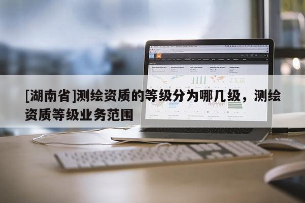 [湖南省]測繪資質(zhì)的等級分為哪幾級，測繪資質(zhì)等級業(yè)務(wù)范圍