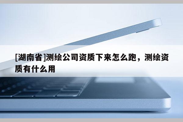 [湖南省]測繪公司資質下來怎么跑，測繪資質有什么用