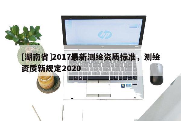 [湖南省]2017最新測繪資質標準，測繪資質新規(guī)定2020