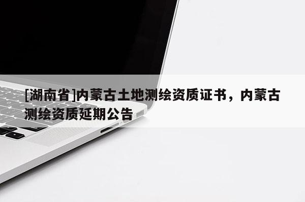 [湖南省]內(nèi)蒙古土地測(cè)繪資質(zhì)證書，內(nèi)蒙古測(cè)繪資質(zhì)延期公告