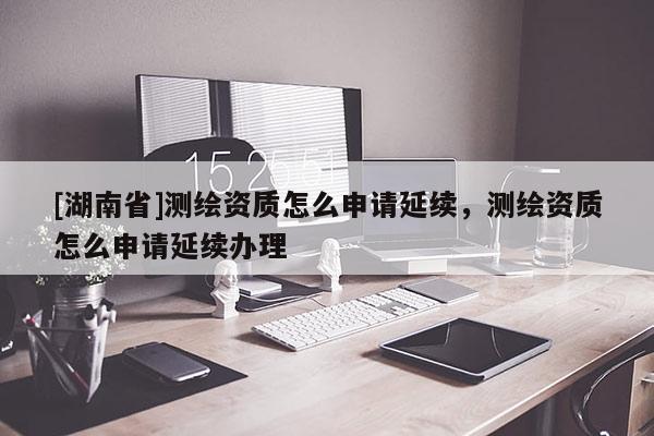 [湖南省]測(cè)繪資質(zhì)怎么申請(qǐng)延續(xù)，測(cè)繪資質(zhì)怎么申請(qǐng)延續(xù)辦理