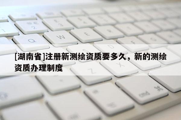 [湖南省]注冊新測繪資質(zhì)要多久，新的測繪資質(zhì)辦理制度