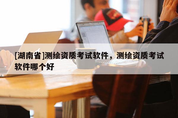 [湖南省]測繪資質(zhì)考試軟件，測繪資質(zhì)考試軟件哪個好