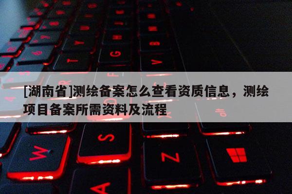 [湖南省]測繪備案怎么查看資質(zhì)信息，測繪項目備案所需資料及流程