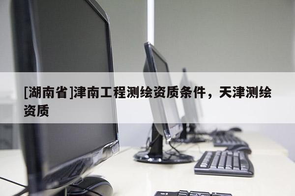 [湖南省]津南工程測繪資質(zhì)條件，天津測繪資質(zhì)