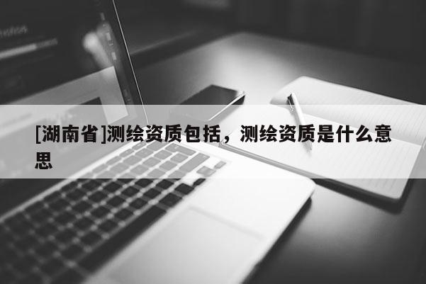 [湖南省]測繪資質(zhì)包括，測繪資質(zhì)是什么意思