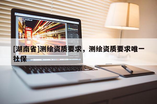 [湖南省]測繪資質要求，測繪資質要求唯一社保