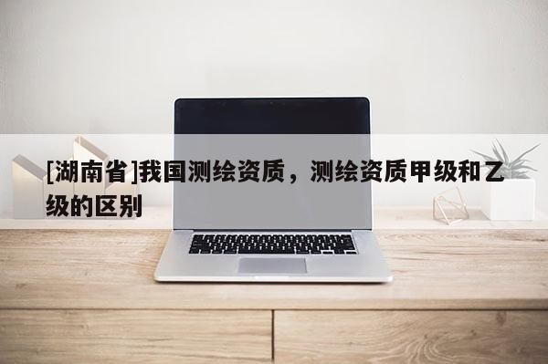 [湖南省]我國測繪資質，測繪資質甲級和乙級的區(qū)別