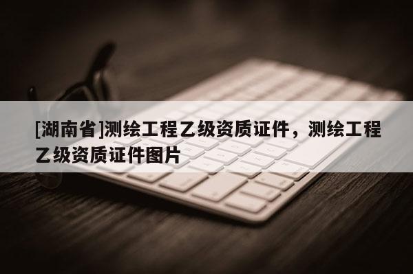 [湖南省]測(cè)繪工程乙級(jí)資質(zhì)證件，測(cè)繪工程乙級(jí)資質(zhì)證件圖片