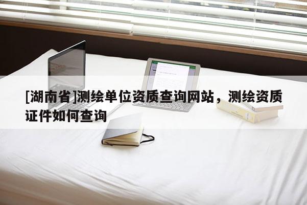 [湖南省]測(cè)繪單位資質(zhì)查詢網(wǎng)站，測(cè)繪資質(zhì)證件如何查詢