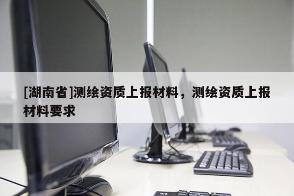[湖南省]測(cè)繪資質(zhì)上報(bào)材料，測(cè)繪資質(zhì)上報(bào)材料要求