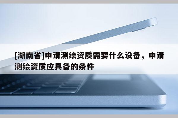 [湖南省]申請(qǐng)測(cè)繪資質(zhì)需要什么設(shè)備，申請(qǐng)測(cè)繪資質(zhì)應(yīng)具備的條件
