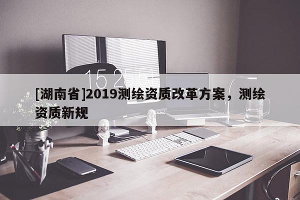 [湖南省]2019測繪資質(zhì)改革方案，測繪資質(zhì)新規(guī)
