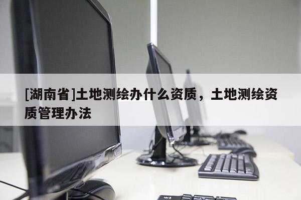 [湖南省]土地測繪辦什么資質(zhì)，土地測繪資質(zhì)管理辦法