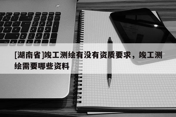[湖南省]竣工測繪有沒有資質(zhì)要求，竣工測繪需要哪些資料