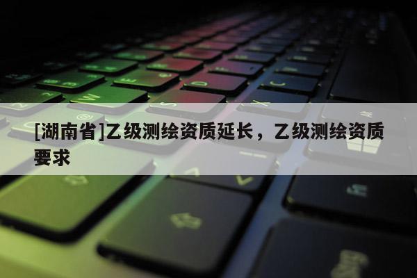 [湖南省]乙級測繪資質(zhì)延長，乙級測繪資質(zhì)要求
