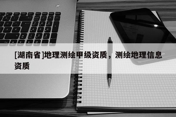 [湖南省]地理測繪甲級資質(zhì)，測繪地理信息資質(zhì)