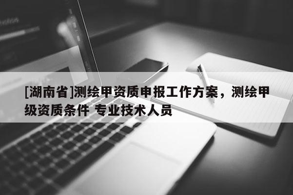 [湖南省]測繪甲資質(zhì)申報工作方案，測繪甲級資質(zhì)條件 專業(yè)技術(shù)人員