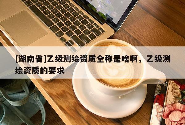 [湖南省]乙級測繪資質(zhì)全稱是啥啊，乙級測繪資質(zhì)的要求