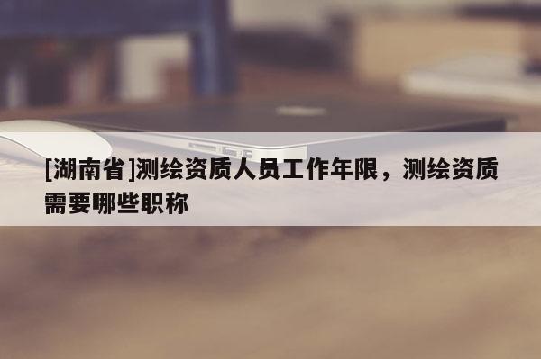 [湖南省]測繪資質(zhì)人員工作年限，測繪資質(zhì)需要哪些職稱