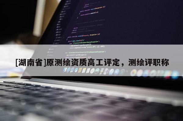 [湖南省]原測繪資質(zhì)高工評定，測繪評職稱